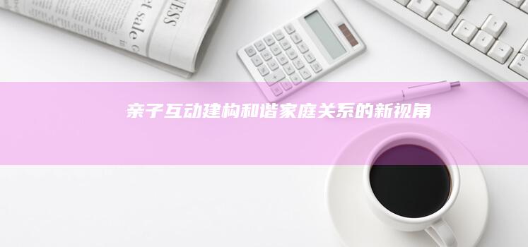 亲子互动：建构和谐家庭关系的新视角