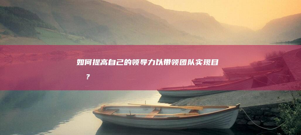 如何提高自己的领导力以带领团队实现目标？